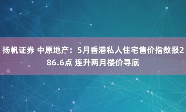 扬帆证券 中原地产：5月香港私人住宅售价指数报286.6点 连升两月楼价寻底