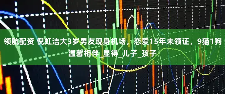 领航配资 倪虹洁大3岁男友现身机场，恋爱15年未领证，9猫1狗温馨相伴_显得_儿子_孩子