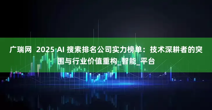 广瑞网  2025 AI 搜索排名公司实力榜单：技术深耕者的突围与行业价值重构_智能_平台