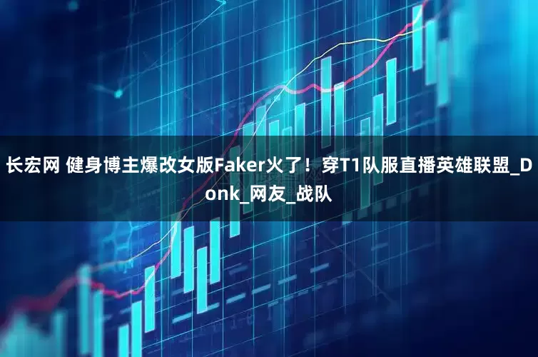 长宏网 健身博主爆改女版Faker火了！穿T1队服直播英雄联盟_Donk_网友_战队