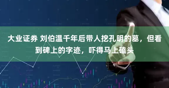 大业证券 刘伯温千年后带人挖孔明的墓，但看到碑上的字迹，吓得马上磕头