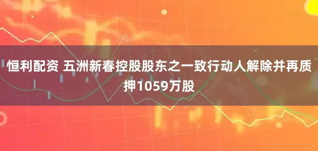 恒利配资 五洲新春控股股东之一致行动人解除并再质押1059万股