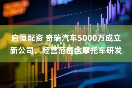 启恒配资 奇瑞汽车5000万成立新公司，经营范围含摩托车研发