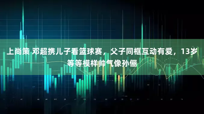 上尚策 邓超携儿子看篮球赛，父子同框互动有爱，13岁等等模样帅气像孙俪